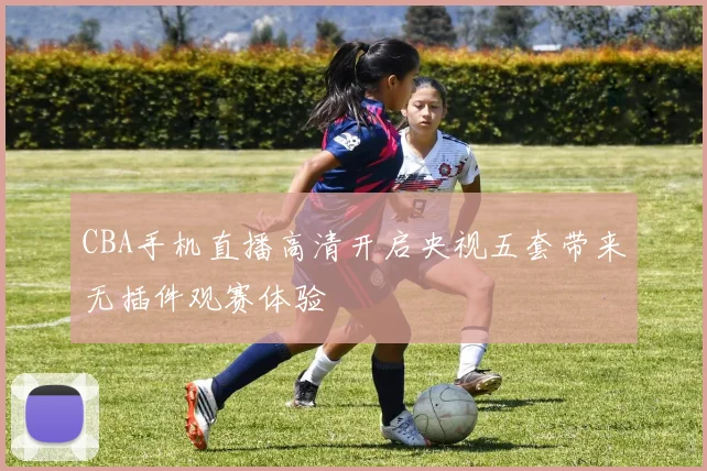 CBA手机直播高清开启央视五套带来无插件观赛体验