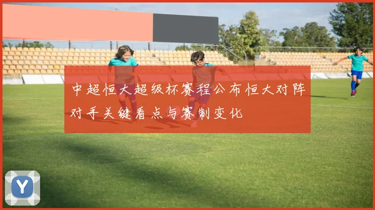 中超恒大超级杯赛程公布恒大对阵对手关键看点与赛制变化