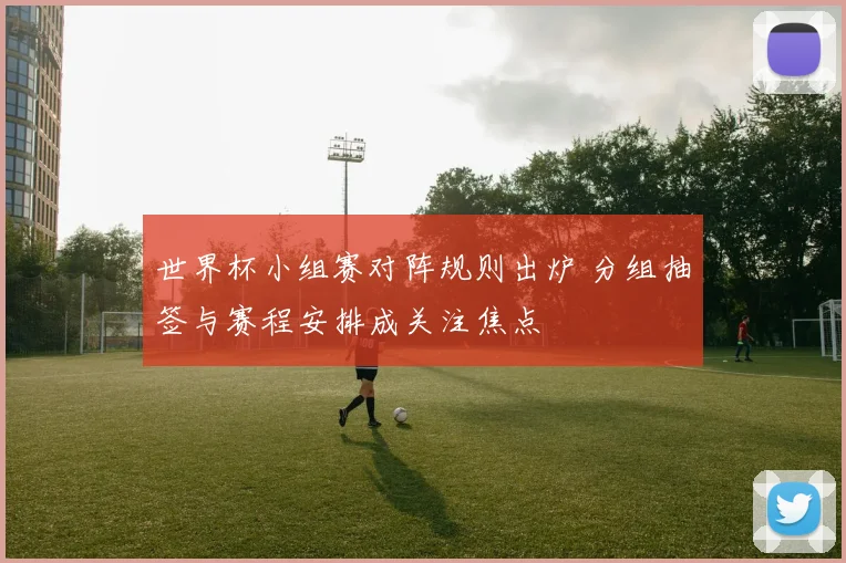 世界杯小组赛对阵规则出炉 分组抽签与赛程安排成关注焦点