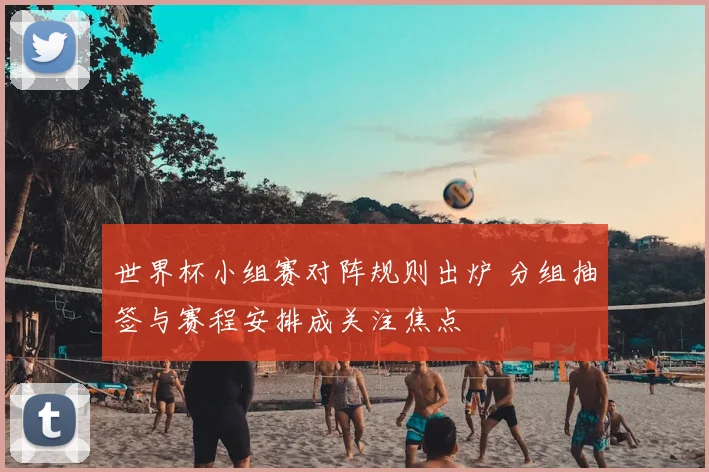 世界杯小组赛对阵规则出炉 分组抽签与赛程安排成关注焦点